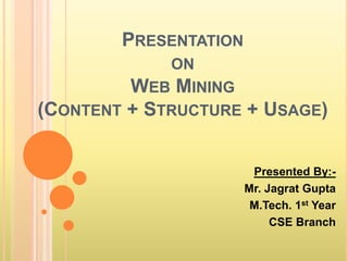 PRESENTATION
ON
WEB MINING
(CONTENT + STRUCTURE + USAGE)
Presented By:-
Mr. Jagrat Gupta
M.Tech. 1st Year
CSE Branch
 