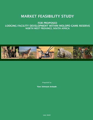 MARKET FEASIBILITY STUDY
FOR PROPOSED
LODGING FACILITY DEVELOPMENT WITHIN MOLOPO GAME RESERVE
NORTH WEST PROVINCE, SOUTH AFRICA
Prepared by
Yaw Johnson Arkaah
July 2009
 