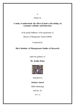 A
Project on
A study to understand the effect of native advertising on
consumer attitude and behaviour
In the partial fulfilment of the requirement of
Masters of Management Studies (MMS)
Conducted by
Rizvi Institute of Management Studies & Research
under the guidance of
Dr. Kalim Khan
Submitted by
Shahista Ahmed
MMS (Marketing)
Roll No. 92
2012 -14
 