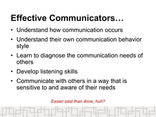 Effective Communicators…
• Understand how communication occurs
• Understand their own communication behavior
style
• Learn to diagnose the communication needs of
others
• Develop listening skills
• Communicate with others in a way that is
sensitive to and aware of their needs
Easier said than done, huh?
 