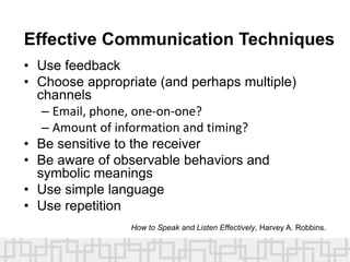 Effective Communication Techniques
• Use feedback
• Choose appropriate (and perhaps multiple)
channels
– Email, phone, one-on-one?
– Amount of information and timing?
• Be sensitive to the receiver
• Be aware of observable behaviors and
symbolic meanings
• Use simple language
• Use repetition
How to Speak and Listen Effectively, Harvey A. Robbins.
 