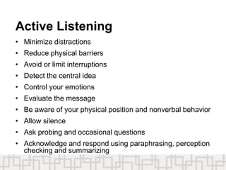 Active Listening
• Minimize distractions
• Reduce physical barriers
• Avoid or limit interruptions
• Detect the central idea
• Control your emotions
• Evaluate the message
• Be aware of your physical position and nonverbal behavior
• Allow silence
• Ask probing and occasional questions
• Acknowledge and respond using paraphrasing, perception
checking and summarizing
 