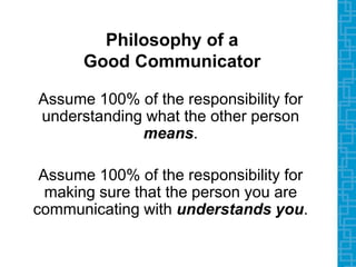 Philosophy of a
Good Communicator
Assume 100% of the responsibility for
understanding what the other person
means.
Assume 100% of the responsibility for
making sure that the person you are
communicating with understands you.
 