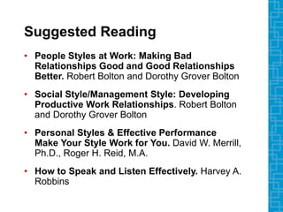 Suggested Reading
• People Styles at Work: Making Bad
Relationships Good and Good Relationships
Better. Robert Bolton and Dorothy Grover Bolton
• Social Style/Management Style: Developing
Productive Work Relationships. Robert Bolton
and Dorothy Grover Bolton
• Personal Styles & Effective Performance
Make Your Style Work for You. David W. Merrill,
Ph.D., Roger H. Reid, M.A.
• How to Speak and Listen Effectively. Harvey A.
Robbins
 