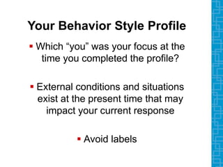Your Behavior Style Profile
 Which “you” was your focus at the
time you completed the profile?
 External conditions and situations
exist at the present time that may
impact your current response
 Avoid labels
 