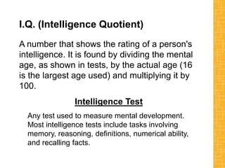 I.Q. (Intelligence Quotient)
A number that shows the rating of a person's
intelligence. It is found by dividing the mental
age, as shown in tests, by the actual age (16
is the largest age used) and multiplying it by
100.
Intelligence Test
Any test used to measure mental development.
Most intelligence tests include tasks involving
memory, reasoning, definitions, numerical ability,
and recalling facts.
 