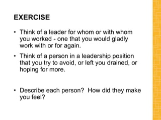 EXERCISE
• Think of a leader for whom or with whom
you worked - one that you would gladly
work with or for again.
• Think of a person in a leadership position
that you try to avoid, or left you drained, or
hoping for more.
• Describe each person? How did they make
you feel?
 