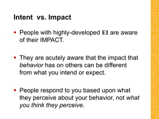 Intent vs. Impact
 People with highly-developed EI are aware
of their IMPACT.
 They are acutely aware that the impact that
behavior has on others can be different
from what you intend or expect.
 People respond to you based upon what
they perceive about your behavior, not what
you think they perceive.
 
