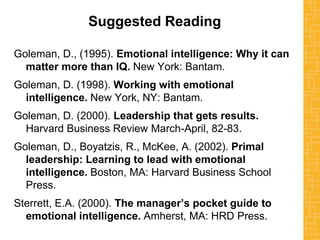 Suggested Reading
Goleman, D., (1995). Emotional intelligence: Why it can
matter more than IQ. New York: Bantam.
Goleman, D. (1998). Working with emotional
intelligence. New York, NY: Bantam.
Goleman, D. (2000). Leadership that gets results.
Harvard Business Review March-April, 82-83.
Goleman, D., Boyatzis, R., McKee, A. (2002). Primal
leadership: Learning to lead with emotional
intelligence. Boston, MA: Harvard Business School
Press.
Sterrett, E.A. (2000). The manager’s pocket guide to
emotional intelligence. Amherst, MA: HRD Press.
 