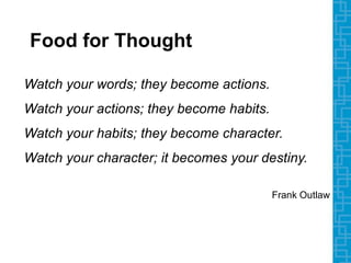 Watch your words; they become actions.
Watch your actions; they become habits.
Watch your habits; they become character.
Watch your character; it becomes your destiny.
Frank Outlaw
Food for Thought
 