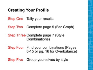 Creating Your Profile
Step One Tally your results
Step Two Complete page 5 (Bar Graph)
Step Three Complete page 7 (Style
Combinations)
Step Four Find your combinations (Pages
8-15 or pg. 16 for Overbalance)
Step Five Group yourselves by style
 