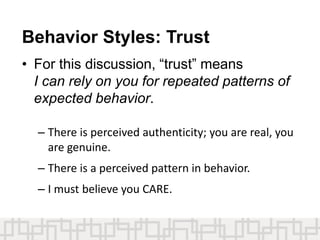 Behavior Styles: Trust
• For this discussion, “trust” means
I can rely on you for repeated patterns of
expected behavior.
– There is perceived authenticity; you are real, you
are genuine.
– There is a perceived pattern in behavior.
– I must believe you CARE.
 