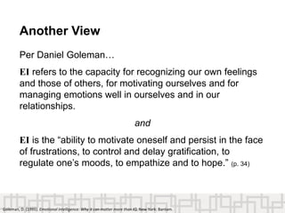 Another View
Per Daniel Goleman…
EI refers to the capacity for recognizing our own feelings
and those of others, for motivating ourselves and for
managing emotions well in ourselves and in our
relationships.
and
EI is the “ability to motivate oneself and persist in the face
of frustrations, to control and delay gratification, to
regulate one’s moods, to empathize and to hope.” (p. 34)
Goleman, D. (1995). Emotional intelligence: Why it can matter more than IQ. New York: Bantam.
 