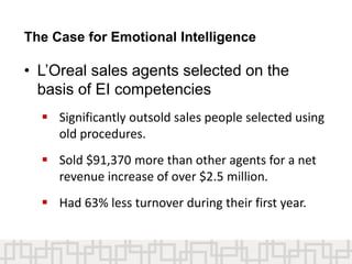 The Case for Emotional Intelligence
• L’Oreal sales agents selected on the
basis of EI competencies
 Significantly outsold sales people selected using
old procedures.
 Sold $91,370 more than other agents for a net
revenue increase of over $2.5 million.
 Had 63% less turnover during their first year.
 