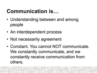Communication is…
• Understanding between and among
people
• An interdependent process
• Not necessarily agreement
• Constant. You cannot NOT communicate.
We constantly communicate, and we
constantly receive communication from
others.
 