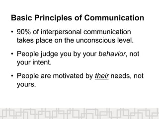 Basic Principles of Communication
• 90% of interpersonal communication
takes place on the unconscious level.
• People judge you by your behavior, not
your intent.
• People are motivated by their needs, not
yours.
 