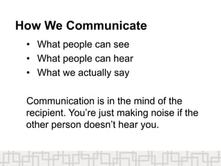 How We Communicate
• What people can see
• What people can hear
• What we actually say
Communication is in the mind of the
recipient. You’re just making noise if the
other person doesn’t hear you.
 