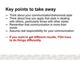 Key points to take away
 Think about your communication/behavioral style
 Think about how you apply that style in dealing
with others, particularly those with other styles
 Remember that communication is more than
words
 Assume real responsibility for your communication
 If you want to get different results, YOU have
to do things differently.
 