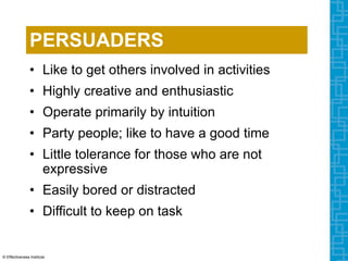 PERSUADERS
• Like to get others involved in activities
• Highly creative and enthusiastic
• Operate primarily by intuition
• Party people; like to have a good time
• Little tolerance for those who are not
expressive
• Easily bored or distracted
• Difficult to keep on task
© Effectiveness Institute
 