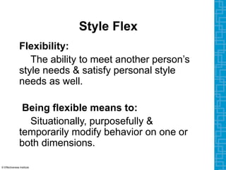 Style Flex
Flexibility:
The ability to meet another person’s
style needs & satisfy personal style
needs as well.
Being flexible means to:
Situationally, purposefully &
temporarily modify behavior on one or
both dimensions.
© Effectiveness Institute
 