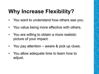 Why Increase Flexibility?
• You want to understand how others see you.
• You value being more effective with others.
• You are willing to obtain a more realistic
picture of your impact.
• You pay attention – aware & pick up clues.
• You allow adequate time to learn how to
adjust.
 