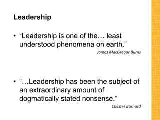 Leadership
• “Leadership is one of the… least
understood phenomena on earth.”
James MacGregor Burns
• “…Leadership has been the subject of
an extraordinary amount of
dogmatically stated nonsense.”
Chester Barnard
 