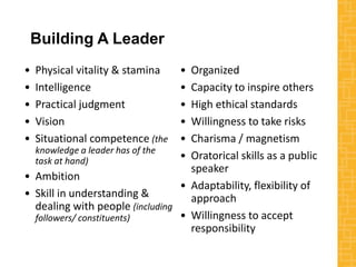 Building A Leader
• Physical vitality & stamina
• Intelligence
• Practical judgment
• Vision
• Situational competence (the
knowledge a leader has of the
task at hand)
• Ambition
• Skill in understanding &
dealing with people (including
followers/ constituents)
• Organized
• Capacity to inspire others
• High ethical standards
• Willingness to take risks
• Charisma / magnetism
• Oratorical skills as a public
speaker
• Adaptability, flexibility of
approach
• Willingness to accept
responsibility
 