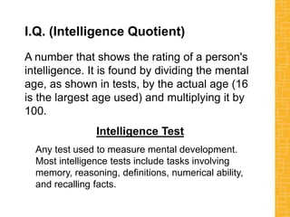 I.Q. (Intelligence Quotient)
A number that shows the rating of a person's
intelligence. It is found by dividing the mental
age, as shown in tests, by the actual age (16
is the largest age used) and multiplying it by
100.
Intelligence Test
Any test used to measure mental development.
Most intelligence tests include tasks involving
memory, reasoning, definitions, numerical ability,
and recalling facts.
 