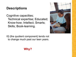 Descriptions
Cognitive capacities;
Technical expertise; Educated;
Know-how; Intellect; Smarts;
Skills; Book-learning.
IQ (the quotient component) tends not
to change much past our teen years.
Why?
 
