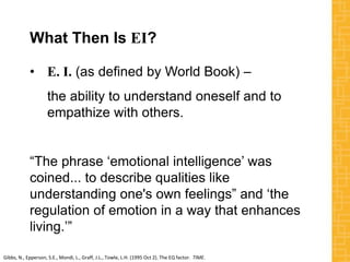 What Then Is EI?
• E. I. (as defined by World Book) –
the ability to understand oneself and to
empathize with others.
“The phrase ‘emotional intelligence’ was
coined... to describe qualities like
understanding one's own feelings” and ‘the
regulation of emotion in a way that enhances
living.’”
Gibbs, N., Epperson, S.E., Mondi, L., Graff, J.L., Towle, L.H. (1995 Oct 2). The EQ factor. TIME.
 