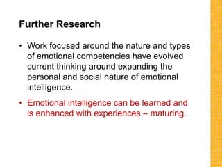 Further Research
• Work focused around the nature and types
of emotional competencies have evolved
current thinking around expanding the
personal and social nature of emotional
intelligence.
• Emotional intelligence can be learned and
is enhanced with experiences – maturing.
 