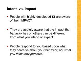 Intent vs. Impact
 People with highly-developed EI are aware
of their IMPACT.
 They are acutely aware that the impact that
behavior has on others can be different
from what you intend or expect.
 People respond to you based upon what
they perceive about your behavior, not what
you think they perceive.
 
