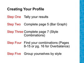 Creating Your Profile
Step One Tally your results
Step Two Complete page 5 (Bar Graph)
Step Three Complete page 7 (Style
Combinations)
Step Four Find your combinations (Pages
8-15 or pg. 16 for Overbalance)
Step Five Group yourselves by style
 