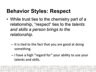 Behavior Styles: Respect
• While trust ties to the chemistry part of a
relationship, “respect” ties to the talents
and skills a person brings to the
relationship.
– It is tied to the fact that you are good at doing
something.
– I have a high “regard for” your ability to use your
talents and skills.
 
