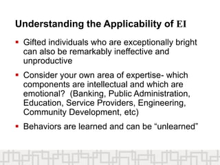 Understanding the Applicability of EI
 Gifted individuals who are exceptionally bright
can also be remarkably ineffective and
unproductive
 Consider your own area of expertise- which
components are intellectual and which are
emotional? (Banking, Public Administration,
Education, Service Providers, Engineering,
Community Development, etc)
 Behaviors are learned and can be “unlearned”
 