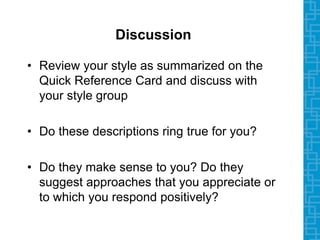 Discussion
• Review your style as summarized on the
Quick Reference Card and discuss with
your style group
• Do these descriptions ring true for you?
• Do they make sense to you? Do they
suggest approaches that you appreciate or
to which you respond positively?
 