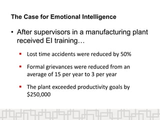 The Case for Emotional Intelligence
• After supervisors in a manufacturing plant
received EI training…
 Lost time accidents were reduced by 50%
 Formal grievances were reduced from an
average of 15 per year to 3 per year
 The plant exceeded productivity goals by
$250,000
 