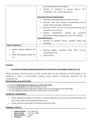 work order given to the contractor.
• Checking of deduction in running bills(i.,e WCT
,mobilization, tds, secured advance etc.)
Accounts & Finance Department:-
• Checking of opening balance and Ledger scrutiny..
• Vouching - cash, bank, imprest, re-imbursement, journal
voucher, Bank Guarantees, EDC/IDC etc.
• Checking of Bank and term loan accounts(including bank
reconciliation and interest)
• Statutory Compliances:- service tax credit/Tds
deduction/P.F deduction(deposits, returns and challans).
Legal Department:-
• Checking of Statutory returns, registers, books and
resolutions.
Other Companies:-
• Geeken Seating Collection Pvt.
Ltd.
• Enkay Technologies (India) Pvt.
Ltd.
• Checking whether companies follow RBI’s circulars
requirements or not.
• Ledger scrutiny.
Taxation:-
 Tax Audit for Geeken Seating Collection Pvt. Ltd & Enkay technologies (India) Pvt. Ltd.
-Played Significant role and worked as a team member right from the Preparation of Audit Program to the
Completion of Audit i.e, Documentation, checking various statutory compliances, discussion with the
management etc.
EDUCATIONAL QUALIFICATION
• Completed Chartered Accountancy from ICAI, May 2012.
• Completed B. Com (P) from Delhi University in 2011.
• 12th
from RamaKrishna Senior Secondary Public School from CBSE Board in the year 2006.
• 10th
from Sanjeevani Public School from CBSE Board in the year 2004.
TECHNICAL COMPETENCE
• Having working knowledge of computers in internet applications and various accounting packages like
TALLY, ERP, WEB-E-TDS,COMPUTAX, Navision etc.
• Passed 100 Hours Information Technology Training form ICAI.
PERSONAL PROFILE
• Father’s Name : Mr. Hazari Lal
• Date of birth : 15th
July, 1988
• Marital Status : Single
• Passport : Yes
 