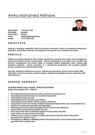 Page 1 / 3
Amro Mohamed Hefnawi
Date of Birth: 1 October 1984
Nationality: Egyptian
Social Status: Married
Email: Ahefnawi@hotmail.com
Mobile: +97155-2412 208
O B J E C T I V E
Seeking a long-term opportunity within the business community, where my professional experience,
education, and abilities would be advantageous to the growth of my employer and myself.
P R O F I L E
Skilled accounting professional with excellent experience in general accounting, asset management,
payroll,and business process improvements. Strong understanding of all aspect of accounting and
financial management and proven ability to manage multiple assignments while meeting tight
deadlines schedules. Possess reputation as a self-directed professional with excellent problem
solving, analytical and communication skills.
Key Skills: Attention to detail and accuracy, planning and organizing, strong communication skills,
information and task monitoring, problem analysis, Judgment and problem solving, supervisory skills,
stress tolerance.
C A R E E R S U M M A R Y
Al Hadeel Metals Const, Sharjah, United Arab Emirates
Senior Accountant, 2011 – Present
 Recording financial transactions for sales, purchases and expenses etc.
 Recording financial transactions for receipts and payments
 Preparing the monthly payroll
 Preparing the Month end bank reconciliation
 Performing the reconciliation with the supplier’s statement
 Preparing the month end closing schedules (Fixed Assets,Prepayments, Accruals schedules etc.)
 Resolve accounting discrepancies and irregularities
 Preparing the Financial statements (Balance sheet and Income statement)
 Ensure all financial reporting deadlines are met
 Place stock order with our overseas suppliers located in Italy and China
 Keep control over stock issuance/received
 Perform a stock count on a weekly/monthly basis and reconcile the same to the system
generated stock position report
 Investigate any difference identified between the physical stock count results and the system
generated stock position report
 