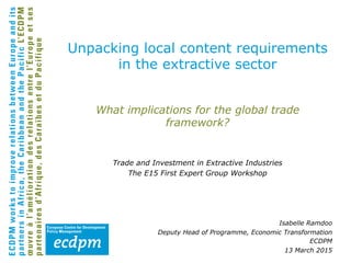 What implications for the global trade
framework?
Trade and Investment in Extractive Industries
The E15 First Expert Group Workshop
Isabelle Ramdoo
Deputy Head of Programme, Economic Transformation
ECDPM
13 March 2015
Unpacking local content requirements
in the extractive sector
 