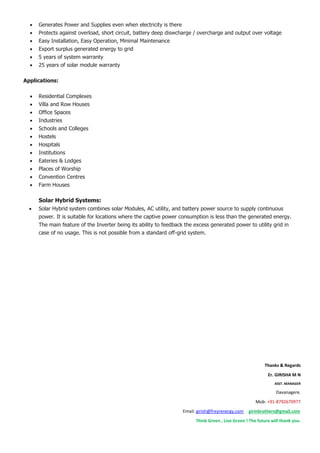 Generates Power and Supplies even when electricity is there
 Protects against overload, short circuit, battery deep diswcharge / overcharge and output over voltage
 Easy Installation, Easy Operation, Minimal Maintenance
 Export surplus generated energy to grid
 5 years of system warranty
 25 years of solar module warranty
Applications:
 Residential Complexes
 Villa and Row Houses
 Office Spaces
 Industries
 Schools and Colleges
 Hostels
 Hospitals
 Institutions
 Eateries & Lodges
 Places of Worship
 Convention Centres
 Farm Houses
Solar Hybrid Systems:
 Solar Hybrid system combines solar Modules, AC utility, and battery power source to supply continuous
power. It is suitable for locations where the captive power consumption is less than the generated energy.
The main feature of the Inverter being its ability to feedback the excess generated power to utility grid in
case of no usage. This is not possible from a standard off-grid system.
Thanks & Regards
Er. GIRISHA M N
ASST. MANAGER
Davanagere.
Mob- +91-8792670977
Email: girish@freyrenergy.com girinbrothers@gmail.com
Think Green , Live Green ! The future will thank you.
 