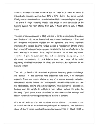 declined steadily and stood at almost 43% in March 2008 while the share of
interest rate contracts went up from 19% to 54% during the same period.
Foreign currency options have recorded noticeable increase during the last year.
The share of single currency interest rate swaps in total derivatives of the
banking system has risen sharply from 25% in March 2006 to 63% in March
2009.
The risks arising on account of OBS activities of banks are controlled through a
combination of both banks’ internal risk management and control policies and
risk mitigation mechanism imposed by the regulators. The board approved
internal control policies covering various aspects of management of risks arising
both on and off balance sheet exposures constitute the first line of defense to the
bank. Holding of minimum defined regulatory capital for all OBS exposures,
collection of periodic supervisory data and incorporating transparency and
disclosure requirements in bank balance sheet are some of the major
regulatory initiatives undertaken to control and monitor OBS exposures of the
banking system.
The rapid proliferation of derivatives exposures inevitably poses a challenge
on account of the downside risks associated with them, if not managed
properly. There are issues relating to use of structured products, valuation,
counterparty related issues, risk management and reporting issues and last
but not the least, training and skill development. While derivatives facilitate risk
hedging and risk transfer to institutions more willing to bear the risks, the
tendency of participants to use derivatives to assume excessive leverage, and
lack of prudential accounting guidelines are matters of concern.
One of the features of in the derivative market relates to concentration risk
in respect of both the market makers (banks) and the corporate. The combined
share of top 15 banks has steadily grown from around 74% in March 2008 to
 