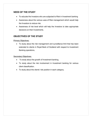 NEED OF THE STUDY
• To educate the Investors who are subjected to Risk in Investment banking
• Awareness about the various uses of Risk management which would help
the Investors to reduce risk.
• Awareness of risk level which will help the Investors to take appropriate
decisions on their Investments.
OBJECTIVES OF THE STUDY
Primary Objectives:
• To study about the risk management and surveillance limit that has been
extended to clients in Royal Bank of Scotland with respect to Investment
Banking operations.
Secondary Objectives:
• To study about the growth of Investment banking.
• To study about the risk involvement in Investment banking for various
client classification.
• To study about the clients’ risk position in each category.
 