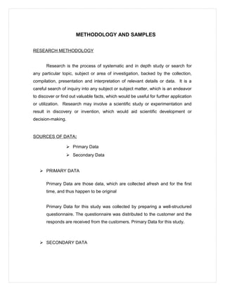 METHODOLOGY AND SAMPLES
RESEARCH METHODOLOGY
Research is the process of systematic and in depth study or search for
any particular topic, subject or area of investigation, backed by the collection,
compilation, presentation and interpretation of relevant details or data. It is a
careful search of inquiry into any subject or subject matter, which is an endeavor
to discover or find out valuable facts, which would be useful for further application
or utilization. Research may involve a scientific study or experimentation and
result in discovery or invention, which would aid scientific development or
decision-making.
SOURCES OF DATA:
 Primary Data
 Secondary Data
 PRIMARY DATA
Primary Data are those data, which are collected afresh and for the first
time, and thus happen to be original
Primary Data for this study was collected by preparing a well-structured
questionnaire. The questionnaire was distributed to the customer and the
responds are received from the customers. Primary Data for this study.
 SECONDARY DATA
 