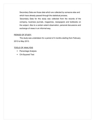 Secondary Data are those data which are collected by someone else and
which have already passed through the statistical process.
Secondary Data for this study was collected from the records of the
company, business journals, magazines, newspapers and textbooks on
the subject. Also to a certain extent observation, personal discussions and
exchange of views in an informal way.
PERIOD OF STUDY:
The study was undertaken for a period of 4 months starting from February
2013 to May 2013.
TOOLS OF ANALYSIS
 Percentage Analysis
 Chi-Squared Test
 
