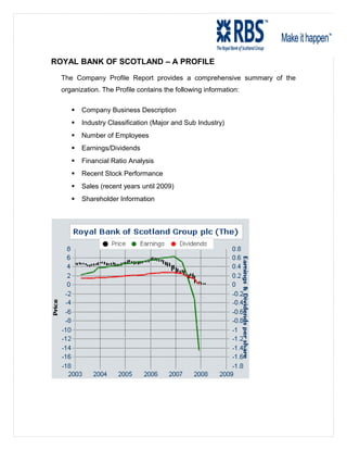 ROYAL BANK OF SCOTLAND – A PROFILE
The Company Profile Report provides a comprehensive summary of the
organization. The Profile contains the following information:
 Company Business Description
 Industry Classification (Major and Sub Industry)
 Number of Employees
 Earnings/Dividends
 Financial Ratio Analysis
 Recent Stock Performance
 Sales (recent years until 2009)
 Shareholder Information
 