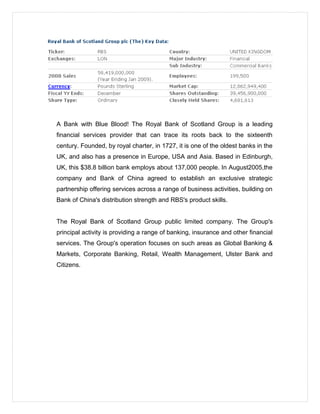 A Bank with Blue Blood! The Royal Bank of Scotland Group is a leading
financial services provider that can trace its roots back to the sixteenth
century. Founded, by royal charter, in 1727, it is one of the oldest banks in the
UK, and also has a presence in Europe, USA and Asia. Based in Edinburgh,
UK, this $38.8 billion bank employs about 137,000 people. In August2005,the
company and Bank of China agreed to establish an exclusive strategic
partnership offering services across a range of business activities, building on
Bank of China's distribution strength and RBS's product skills.
The Royal Bank of Scotland Group public limited company. The Group's
principal activity is providing a range of banking, insurance and other financial
services. The Group's operation focuses on such areas as Global Banking &
Markets, Corporate Banking, Retail, Wealth Management, Ulster Bank and
Citizens.
 