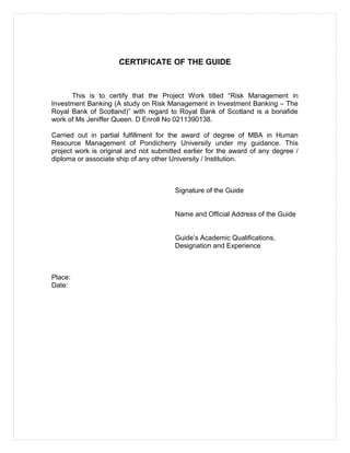 CERTIFICATE OF THE GUIDE
This is to certify that the Project Work titled “Risk Management in
Investment Banking (A study on Risk Management in Investment Banking – The
Royal Bank of Scotland)” with regard to Royal Bank of Scotland is a bonafide
work of Ms Jeniffer Queen. D Enroll No 0211390138.
Carried out in partial fulfillment for the award of degree of MBA in Human
Resource Management of Pondicherry University under my guidance. This
project work is original and not submitted earlier for the award of any degree /
diploma or associate ship of any other University / Institution.
Signature of the Guide
Name and Official Address of the Guide
Guide’s Academic Qualifications,
Designation and Experience
Place:
Date:
 