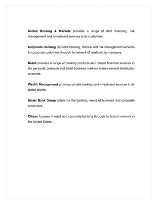 Global Banking & Markets provides a range of debt financing, risk
management and investment services to its customers.
Corporate Banking provides banking, finance and risk management services
to corporate customers through its network of relationship managers.
Retail provides a range of banking products and related financial services to
the personal, premium and small business markets across several distribution
channels.
Wealth Management provides private banking and investment services to its
global clients.
Ulster Bank Group caters for the banking needs of business and corporate
customers.
Citizen focuses in retail and corporate banking through its branch network in
the United States.
 