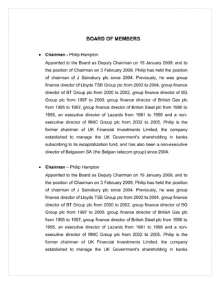 BOARD OF MEMBERS
• Chairman - Philip Hampton
Appointed to the Board as Deputy Chairman on 19 January 2009, and to
the position of Chairman on 3 February 2009, Philip has held the position
of chairman of J Sainsbury plc since 2004. Previously, he was group
finance director of Lloyds TSB Group plc from 2002 to 2004, group finance
director of BT Group plc from 2000 to 2002, group finance director of BG
Group plc from 1997 to 2000, group finance director of British Gas plc
from 1995 to 1997, group finance director of British Steel plc from 1990 to
1995, an executive director of Lazards from 1981 to 1990 and a non-
executive director of RMC Group plc from 2002 to 2005. Philip is the
former chairman of UK Financial Investments Limited, the company
established to manage the UK Government's shareholding in banks
subscribing to its recapitalization fund, and has also been a non-executive
director of Belgacom SA (the Belgian telecom group) since 2004.
• Chairman – Philip Hampton
Appointed to the Board as Deputy Chairman on 19 January 2009, and to
the position of Chairman on 3 February 2009, Philip has held the position
of chairman of J Sainsbury plc since 2004. Previously, he was group
finance director of Lloyds TSB Group plc from 2002 to 2004, group finance
director of BT Group plc from 2000 to 2002, group finance director of BG
Group plc from 1997 to 2000, group finance director of British Gas plc
from 1995 to 1997, group finance director of British Steel plc from 1990 to
1995, an executive director of Lazards from 1981 to 1990 and a non-
executive director of RMC Group plc from 2002 to 2005. Philip is the
former chairman of UK Financial Investments Limited, the company
established to manage the UK Government's shareholding in banks
 